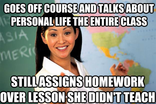 goes off course and talks about personal life the entire class still assigns homework over lesson she didn't teach  Unhelpful High School Teacher