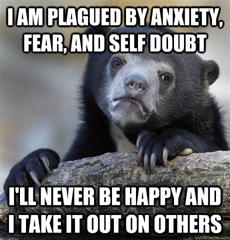 I am plagued by anxiety, fear, and self doubt I'll never be happy and I take it out on others  Confession Bear