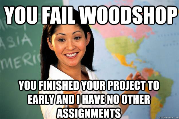 You fail woodshop you finished your project to early and i have no other assignments   Unhelpful High School Teacher