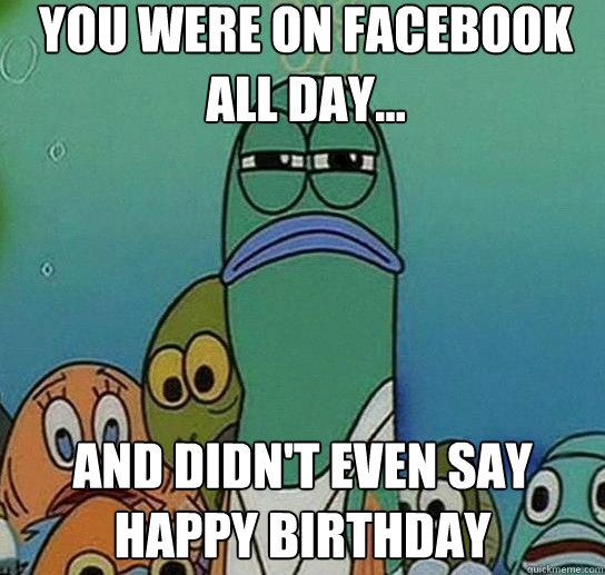 You were on facebook all day... and didn't even say happy birthday  Serious fish SpongeBob