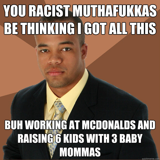 You racist muthafukkas be thinking I got all this Buh working at McDonalds and raising 6 kids with 3 baby mommas  Successful Black Man