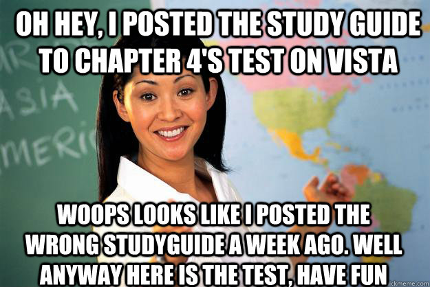 Oh hey, I posted the study guide to chapter 4's test on vista Woops looks like I posted the wrong studyguide a week ago. Well anyway here is the test, have fun  Unhelpful High School Teacher