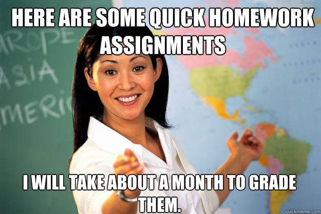 Here are some quick homework assignments  I will take about a month to grade them.   Unhelpful High School Teacher