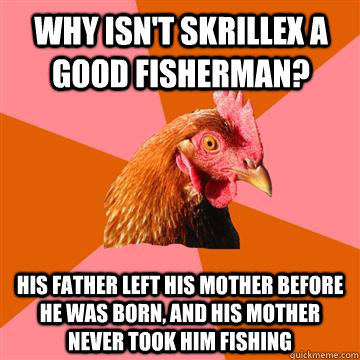 Why isn't skrillex a good fisherman? His father left his mother before he was born, and his mother never took him fishing  Anti-Joke Chicken