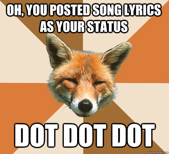 Oh, you posted song lyrics as your status Dot Dot Dot  Condescending Fox