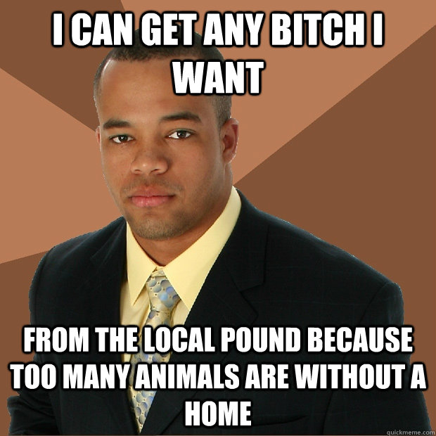 I can get any bitch i want from the local pound because too many animals are without a home  Successful Black Man