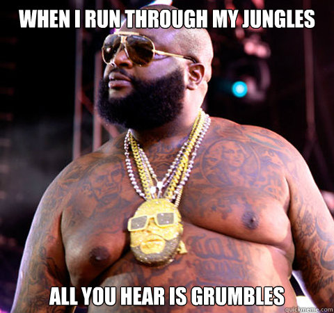 When I run through my jungles All you hear is grumbles  Hungry