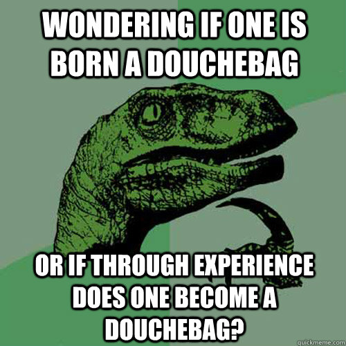 wondering if one is born a douchebag  or if through experience does one become a douchebag?  Philosoraptor