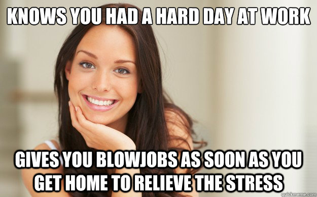 KNows you had a hard day at work
 Gives you blowjobs as soon as you get home to relieve the stress  Good Girl Gina