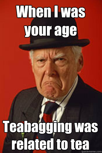 When I was your age Teabagging was related to tea  Pissed old guy