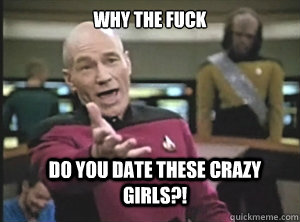 why the fuck do you date these crazy girls?!  Annoyed Picard