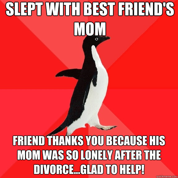 slept with best friend's mom friend thanks you because his mom was so lonely after the divorce...glad to help!  Socially Awesome Penguin