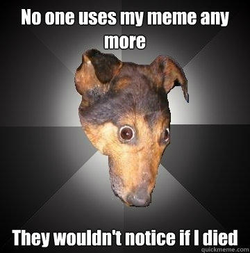 No one uses my meme any more They wouldn't notice if I died  