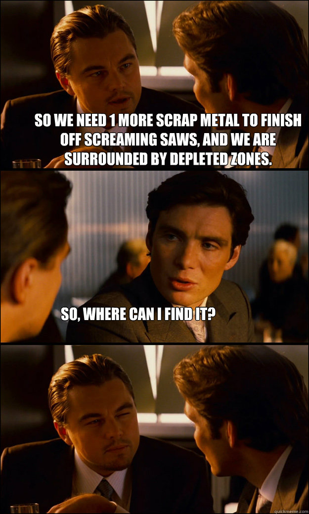 so we need 1 more scrap metal to finish off screaming saws, and we are surrounded by depleted zones. So, where can I find it? - so we need 1 more scrap metal to finish off screaming saws, and we are surrounded by depleted zones. So, where can I find it?  Inception