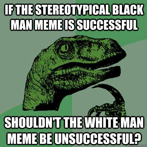 if the stereotypical black man meme is successful shouldn't the white man meme be unsuccessful?  Philosoraptor