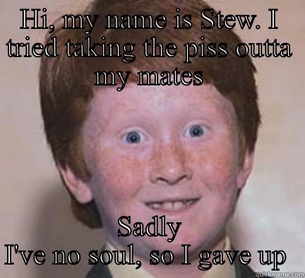 HI, MY NAME IS STEW. I TRIED TAKING THE PISS OUTTA MY MATES SADLY I'VE NO SOUL, SO I GAVE UP  Over Confident Ginger