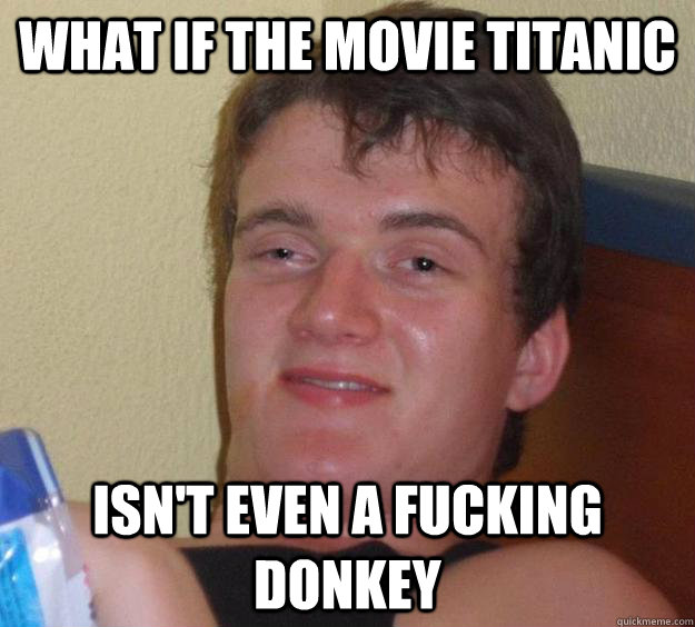 what if the movie titanic isn't even a fucking donkey  10 Guy