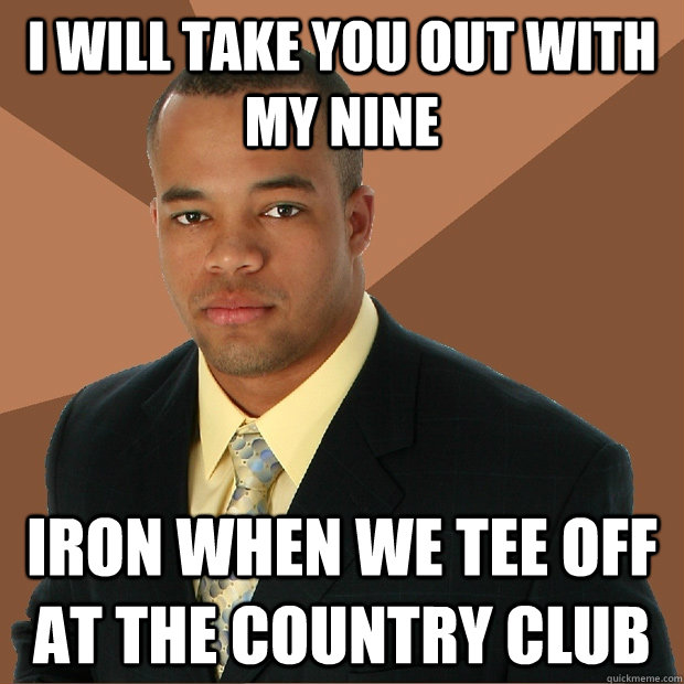 I will take you out with my nine IRON WHEN WE TEE OFF AT THE COUNTRY CLUB  Successful Black Man