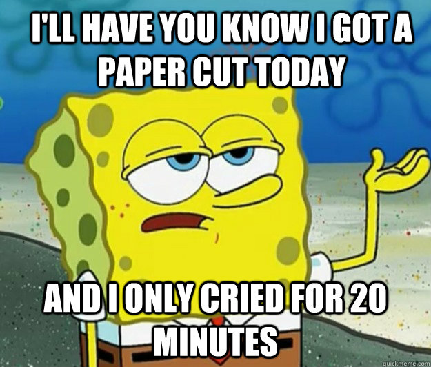 I'll have you know i got a paper cut today And I only cried for 20 minutes - I'll have you know i got a paper cut today And I only cried for 20 minutes  How tough am I