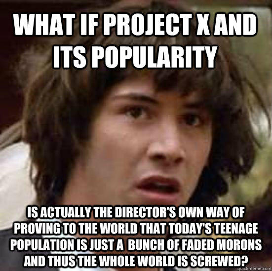 What if Project X and its popularity is actually the director's own way of proving to the world that today's teenage population is just a  bunch of faded morons and thus the whole world is screwed? - What if Project X and its popularity is actually the director's own way of proving to the world that today's teenage population is just a  bunch of faded morons and thus the whole world is screwed?  conspiracy keanu