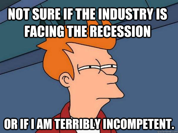 Not sure if the industry is facing the recession Or if i am terribly incompetent.  Futurama Fry