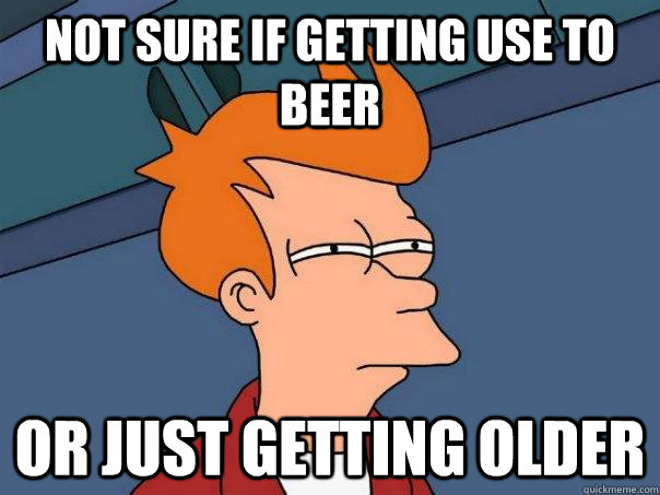 Not sure if getting use to beer Or just getting older  Futurama Fry