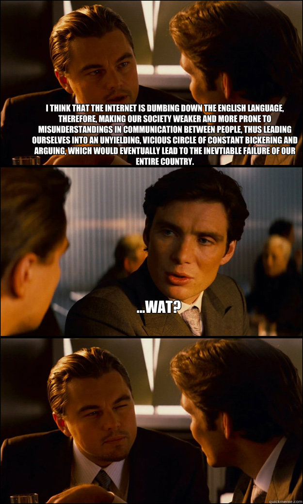 I think that the internet is dumbing down the english language, therefore, making our society weaker and more prone to misunderstandings in communication between people, thus leading ourselves into an unyielding, vicious circle of constant bickering and a  Inception