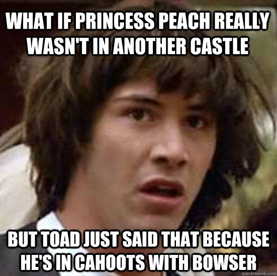 What if Princess Peach really wasn't in another castle but Toad just said that because he's in cahoots with bowser  conspiracy keanu