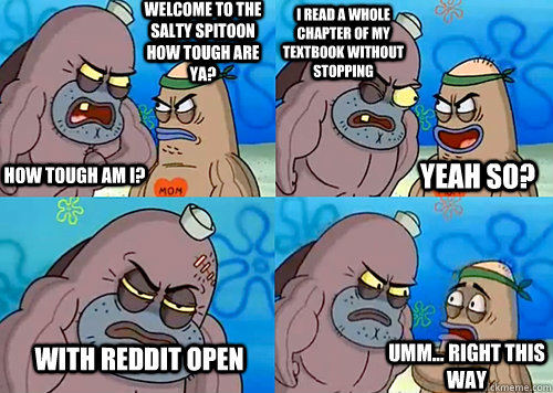 Welcome to the Salty Spitoon how tough are ya? HOW TOUGH AM I? I read a whole chapter of my textbook without stopping With reddit open Umm... Right this way Yeah so?  