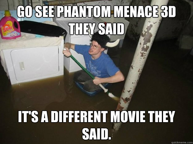 Go see Phantom Menace 3d they said it's a different movie they said.  Do the laundry they said