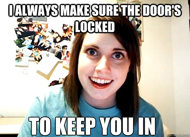 I always make sure the door's locked to keep you in - I always make sure the door's locked to keep you in  Overly Attached Girlfriend