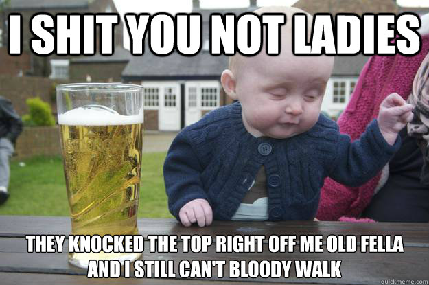 I shit you not ladies They knocked the top right off me old fella and i still can't bloody walk - I shit you not ladies They knocked the top right off me old fella and i still can't bloody walk  drunk baby