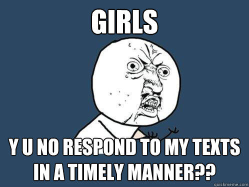 girls y u no respond to my texts in a timely manner??  