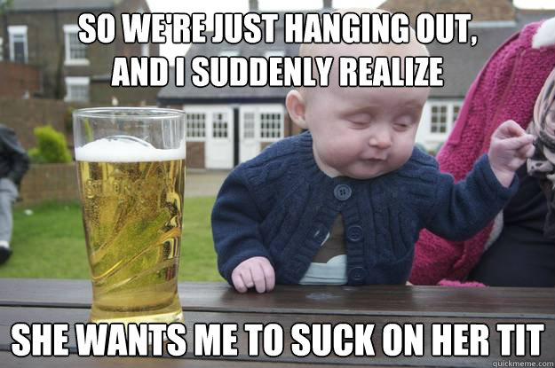 So we're just hanging out,
and i suddenly realize she wants me to suck on her tit   drunk baby