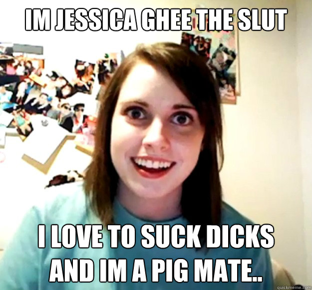 Im Jessica Ghee the slut I love to suck dicks 
and im a pig mate..  Overly Attached Girlfriend