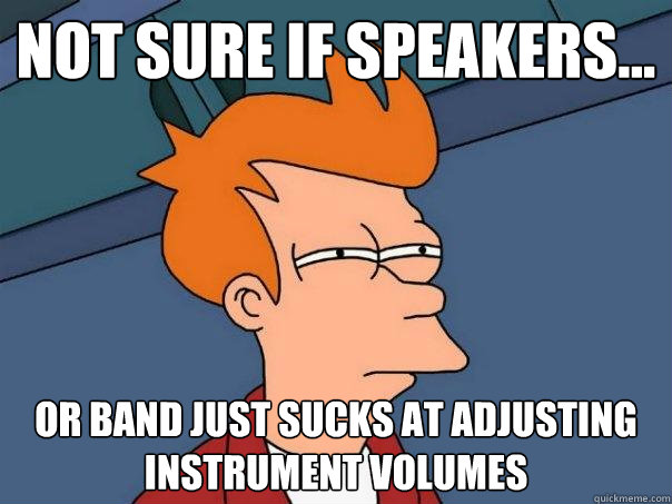 Not sure if speakers... or band just sucks at adjusting instrument volumes  Futurama Fry