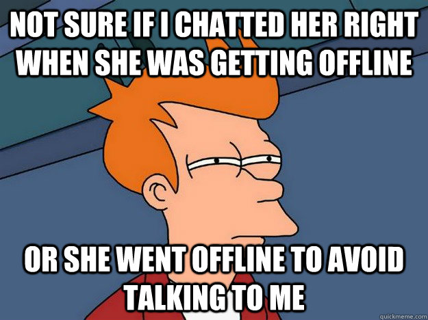 not sure if i chatted her right when she was getting offline or she went offline to avoid talking to me  Suspicious Fry