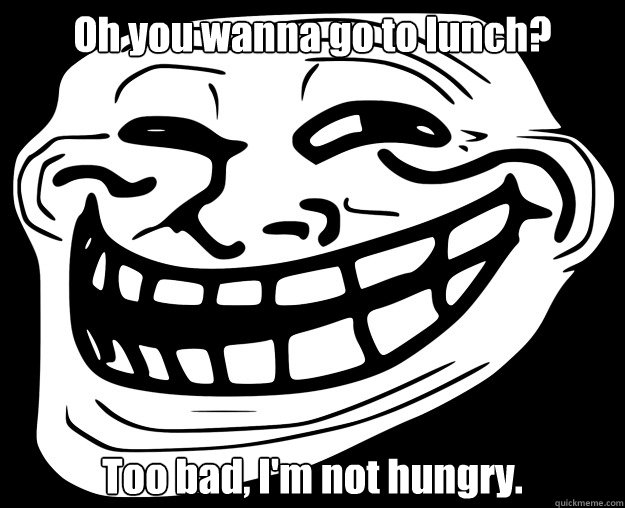 Oh you wanna go to lunch? Too bad, I'm not hungry.  Trollface
