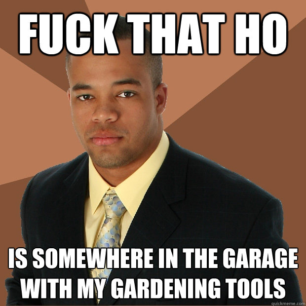 Fuck that HO is somewhere in the garage with my gardening tools  Successful Black Man