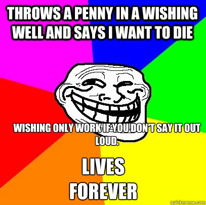 Throws a penny in a wishing well and says i want to die Wishing only work if you don't say it out loud.
 lives forever  Troll Face