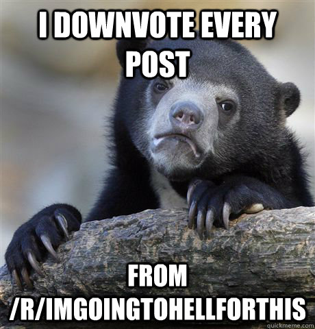 I downvote every post from /r/Imgoingtohellforthis  Confession Bear