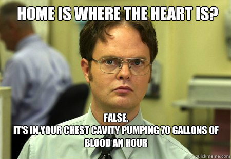 home is where the heart is? FALSE.  
It's in your chest cavity pumping 70 gallons of blood an hour   Schrute