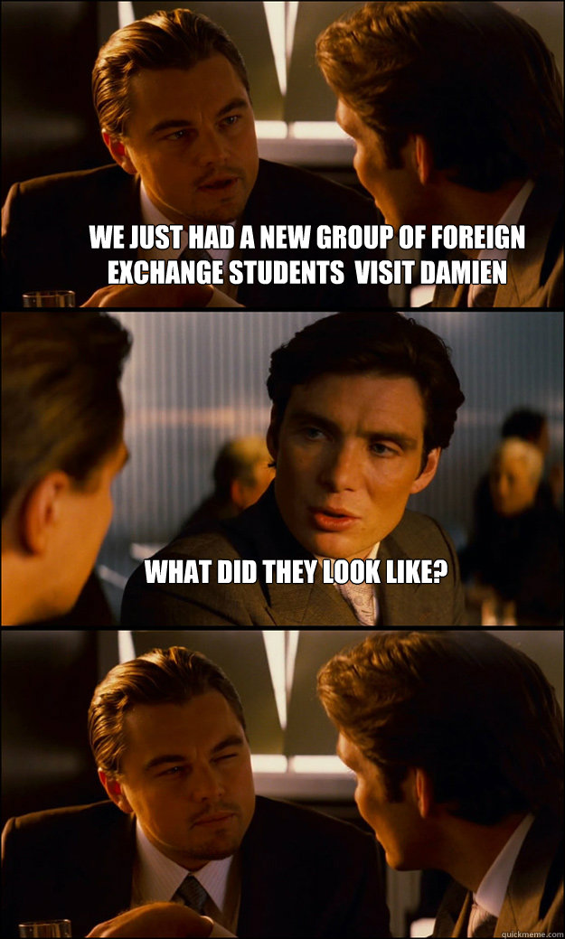 We just had a new group of foreign exchange students  visit damien What did they look like?  - We just had a new group of foreign exchange students  visit damien What did they look like?   Inception