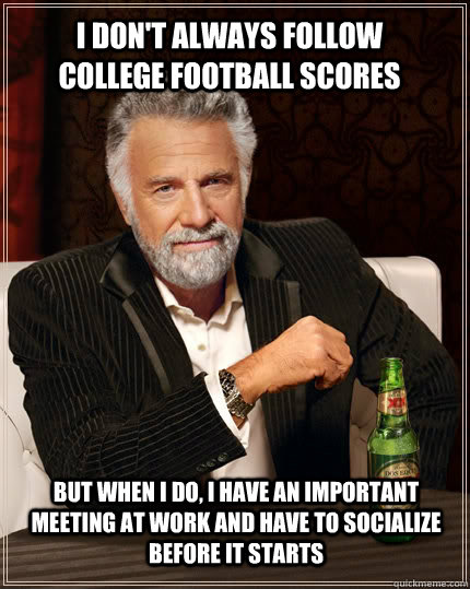 I don't always follow college football scores but when I do, i have an important meeting at work and have to socialize before it starts  The Most Interesting Man In The World