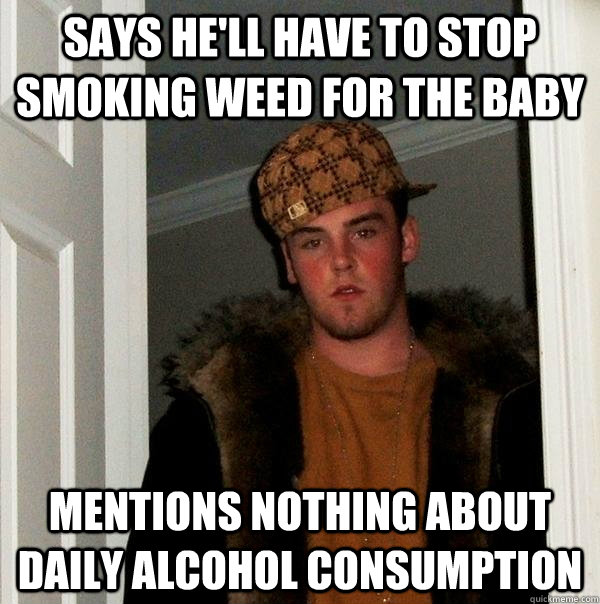 Says he'll have to stop smoking weed for the baby Mentions nothing about daily alcohol consumption  Scumbag Steve