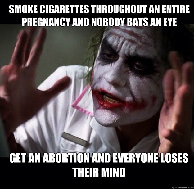 smoke cigarettes throughout an entire pregnancy and nobody bats an eye get an abortion and everyone loses their mind  joker