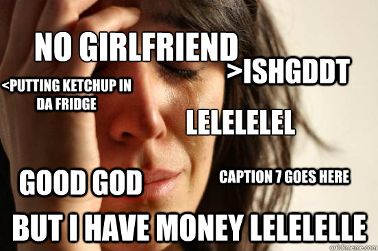 No girlfriend but i have money lelelelle GOOD GOD  LELELELEL
 <pUTTING KETCHUP IN DA FRIDGE >ishGDDT Caption 7 goes here  First World Problems