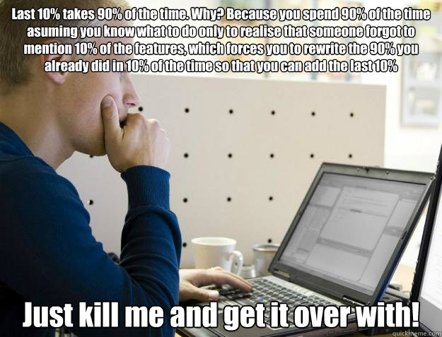 Last 10% takes 90% of the time. Why? Because you spend 90% of the time asuming you know what to do only to realise that someone forgot to mention 10% of the features, which forces you to rewrite the 90% you already did in 10% of the time so that you can a - Last 10% takes 90% of the time. Why? Because you spend 90% of the time asuming you know what to do only to realise that someone forgot to mention 10% of the features, which forces you to rewrite the 90% you already did in 10% of the time so that you can a  Programmer