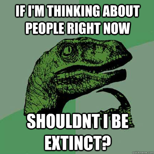 If i'm thinking about people right now shouldnt i be extinct?  Philosoraptor