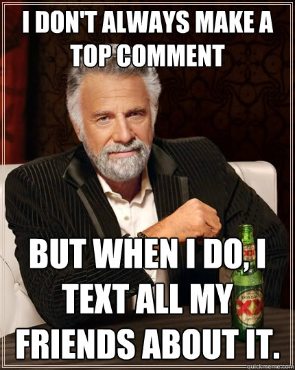 I don't always make a top comment But when I do, I text all my friends about it.  The Most Interesting Man In The World